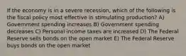 If the economy is in a severe recession, which of the following is the fiscal policy most effective in stimulating production? A) Government spending increases B) Government spending decreases C) Personal income taxes are increased D) The Federal Reserve sells bonds on the open market E) The Federal Reserve buys bonds on the open market