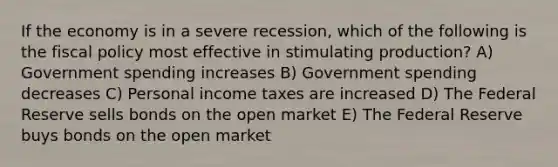 If the economy is in a severe recession, which of the following is the fiscal policy most effective in stimulating production? A) Government spending increases B) Government spending decreases C) Personal income taxes are increased D) The Federal Reserve sells bonds on the open market E) The Federal Reserve buys bonds on the open market