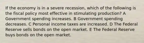 If the economy is in a severe recession, which of the following is the fiscal policy most effective in stimulating production? A Government spending increases. B Government spending decreases. C Personal income taxes are increased. D The Federal Reserve sells bonds on the open market. E The Federal Reserve buys bonds on the open market.