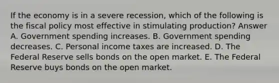 If the economy is in a severe recession, which of the following is the fiscal policy most effective in stimulating production? Answer A. Government spending increases. B. Government spending decreases. C. Personal income taxes are increased. D. The Federal Reserve sells bonds on the open market. E. The Federal Reserve buys bonds on the open market.