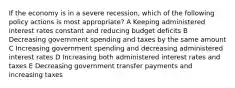 If the economy is in a severe recession, which of the following policy actions is most appropriate? A Keeping administered interest rates constant and reducing budget deficits B Decreasing government spending and taxes by the same amount C Increasing government spending and decreasing administered interest rates D Increasing both administered interest rates and taxes E Decreasing government transfer payments and increasing taxes