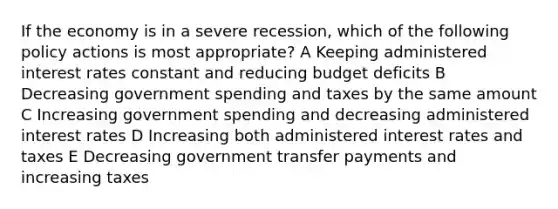 If the economy is in a severe recession, which of the following policy actions is most appropriate? A Keeping administered interest rates constant and reducing budget deficits B Decreasing government spending and taxes by the same amount C Increasing government spending and decreasing administered interest rates D Increasing both administered interest rates and taxes E Decreasing government transfer payments and increasing taxes