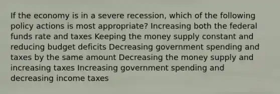 If the economy is in a severe recession, which of the following policy actions is most appropriate? Increasing both the federal funds rate and taxes Keeping the money supply constant and reducing budget deficits Decreasing government spending and taxes by the same amount Decreasing the money supply and increasing taxes Increasing government spending and decreasing income taxes