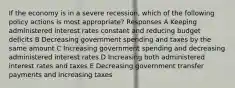 If the economy is in a severe recession, which of the following policy actions is most appropriate? Responses A Keeping administered interest rates constant and reducing budget deficits B Decreasing government spending and taxes by the same amount C Increasing government spending and decreasing administered interest rates D Increasing both administered interest rates and taxes E Decreasing government transfer payments and increasing taxes