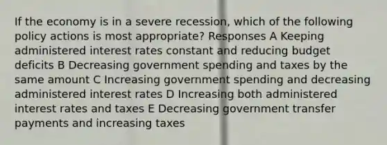 If the economy is in a severe recession, which of the following policy actions is most appropriate? Responses A Keeping administered interest rates constant and reducing budget deficits B Decreasing government spending and taxes by the same amount C Increasing government spending and decreasing administered interest rates D Increasing both administered interest rates and taxes E Decreasing government transfer payments and increasing taxes