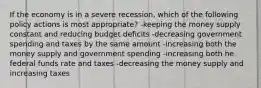 If the economy is in a severe recession, which of the following policy actions is most appropriate? -keeping the money supply constant and reducing budget deficits -decreasing government spending and taxes by the same amount -increasing both the money supply and government spending -increasing both he federal funds rate and taxes -decreasing the money supply and increasing taxes