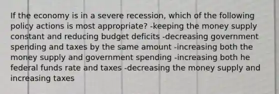 If the economy is in a severe recession, which of the following policy actions is most appropriate? -keeping the money supply constant and reducing budget deficits -decreasing government spending and taxes by the same amount -increasing both the money supply and government spending -increasing both he federal funds rate and taxes -decreasing the money supply and increasing taxes