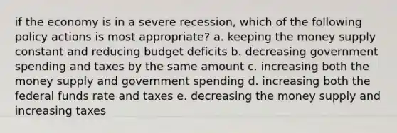 if the economy is in a severe recession, which of the following policy actions is most appropriate? a. keeping the money supply constant and reducing budget deficits b. decreasing government spending and taxes by the same amount c. increasing both the money supply and government spending d. increasing both the federal funds rate and taxes e. decreasing the money supply and increasing taxes