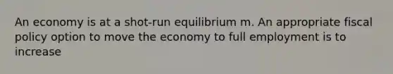 An economy is at a shot-run equilibrium m. An appropriate fiscal policy option to move the economy to full employment is to increase