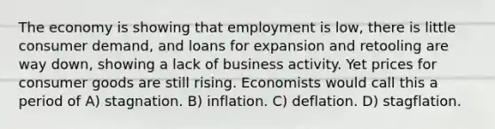 The economy is showing that employment is low, there is little consumer demand, and loans for expansion and retooling are way down, showing a lack of business activity. Yet prices for consumer goods are still rising. Economists would call this a period of A) stagnation. B) inflation. C) deflation. D) stagflation.