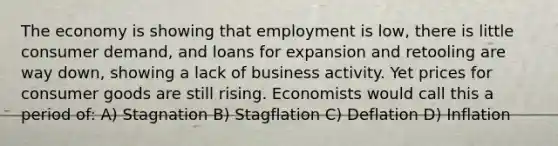 The economy is showing that employment is low, there is little consumer demand, and loans for expansion and retooling are way down, showing a lack of business activity. Yet prices for consumer goods are still rising. Economists would call this a period of: A) Stagnation B) Stagflation C) Deflation D) Inflation