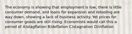 The economy is showing that employment is low, there is little consumer demand, and loans for expansion and retooling are way down, showing a lack of business activity. Yet prices for consumer goods are still rising. Economists would call this a period of A)stagflation B)deflation C)stagnation D)inflation