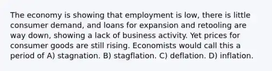 The economy is showing that employment is low, there is little consumer demand, and loans for expansion and retooling are way down, showing a lack of business activity. Yet prices for consumer goods are still rising. Economists would call this a period of A) stagnation. B) stagflation. C) deflation. D) inflation.