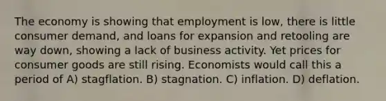 The economy is showing that employment is low, there is little consumer demand, and loans for expansion and retooling are way down, showing a lack of business activity. Yet prices for consumer goods are still rising. Economists would call this a period of A) stagflation. B) stagnation. C) inflation. D) deflation.