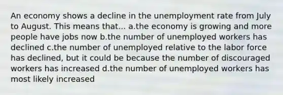 An economy shows a decline in the unemployment rate from July to August. This means that... a.the economy is growing and more people have jobs now b.the number of unemployed workers has declined c.the number of unemployed relative to the labor force has declined, but it could be because the number of discouraged workers has increased d.the number of unemployed workers has most likely increased