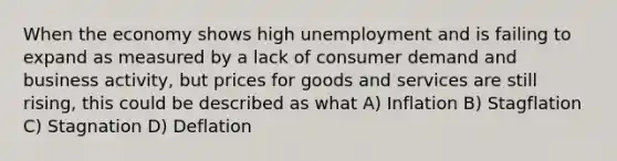 When the economy shows high unemployment and is failing to expand as measured by a lack of consumer demand and business activity, but prices for goods and services are still rising, this could be described as what A) Inflation B) Stagflation C) Stagnation D) Deflation