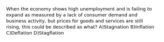 When the economy shows high unemployment and is failing to expand as measured by a lack of consumer demand and business activity, but prices for goods and services are still rising, this could be described as what? A)Stagnation B)Inflation C)Deflation D)Stagflation