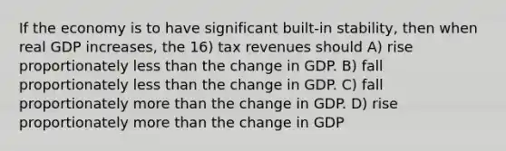 If the economy is to have significant built-in stability, then when real GDP increases, the 16) tax revenues should A) rise proportionately less than the change in GDP. B) fall proportionately less than the change in GDP. C) fall proportionately more than the change in GDP. D) rise proportionately more than the change in GDP