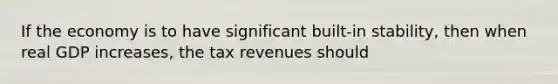 If the economy is to have significant built-in stability, then when real GDP increases, the tax revenues should