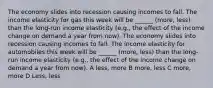 The economy slides into recession causing incomes to fall. The income elasticity for gas this week will be ______ (more, less) than the long-run income elasticity (e.g., the effect of the income change on demand a year from now). The economy slides into recession causing incomes to fall. The income elasticity for automobiles this week will be ______ (more, less) than the long-run income elasticity (e.g., the effect of the income change on demand a year from now). A less, more B more, less C more, more D Less, less