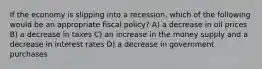 If the economy is slipping into a recession, which of the following would be an appropriate fiscal policy? A) a decrease in oil prices B) a decrease in taxes C) an increase in the money supply and a decrease in interest rates D) a decrease in government purchases