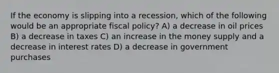 If the economy is slipping into a recession, which of the following would be an appropriate fiscal policy? A) a decrease in oil prices B) a decrease in taxes C) an increase in the money supply and a decrease in interest rates D) a decrease in government purchases