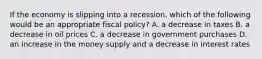 If the economy is slipping into a​ recession, which of the following would be an appropriate fiscal​ policy? A. a decrease in taxes B. a decrease in oil prices C. a decrease in government purchases D. an increase in the money supply and a decrease in interest rates