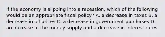 If the economy is slipping into a​ recession, which of the following would be an appropriate fiscal​ policy? A. a decrease in taxes B. a decrease in oil prices C. a decrease in government purchases D. an increase in the money supply and a decrease in interest rates