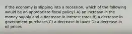 If the economy is slipping into a recession, which of the following would be an appropriate fiscal policy? A) an increase in the money supply and a decrease in interest rates B) a decrease in government purchases C) a decrease in taxes D) a decrease in oil prices