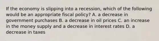 If the economy is slipping into a recession, which of the following would be an appropriate <a href='https://www.questionai.com/knowledge/kPTgdbKdvz-fiscal-policy' class='anchor-knowledge'>fiscal policy</a>? A. a decrease in government purchases B. a decrease in oil prices C. an increase in the money supply and a decrease in interest rates D. a decrease in taxes