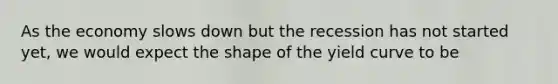 As the economy slows down but the recession has not started yet, we would expect the shape of the yield curve to be