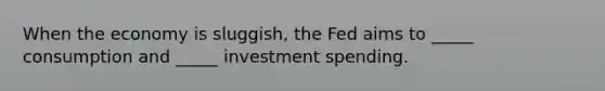 When the economy is sluggish, the Fed aims to _____ consumption and _____ investment spending.