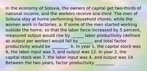 In the economy of Solovia, the owners of capital get two‑thirds of national income, and the workers receive one‑third. The men of Solovia stay at home performing household chores, while the women work in factories. a. If some of the men started working outside the home, so that the labor force increased by 5 percent, measured output would rise by ______ labor productivity (defined as output per worker) would fall by ______, and total factor productivity would be ________. b. In year 1, the capital stock was 6, the labor input was 3, and output was 12. In year 2, the capital stock was 7, the labor input was 4, and output was 14. Between the two years, factor productivity _________.