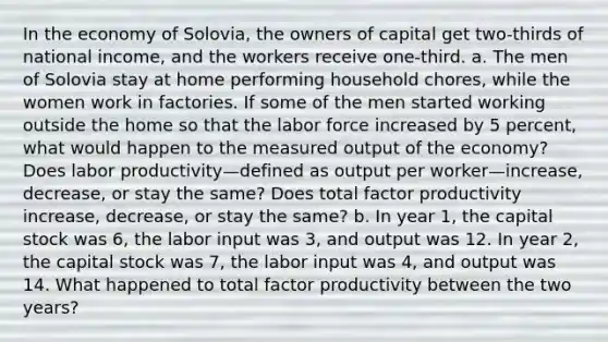 In the economy of Solovia, the owners of capital get two-thirds of national income, and the workers receive one-third. a. The men of Solovia stay at home performing household chores, while the women work in factories. If some of the men started working outside the home so that the labor force increased by 5 percent, what would happen to the measured output of the economy? Does labor productivity—defined as output per worker—increase, decrease, or stay the same? Does total factor productivity increase, decrease, or stay the same? b. In year 1, the capital stock was 6, the labor input was 3, and output was 12. In year 2, the capital stock was 7, the labor input was 4, and output was 14. What happened to total factor productivity between the two years?