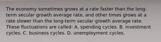 The economy sometimes grows at a rate faster than the long-term secular growth average rate, and other times grows at a rate slower than the long-term secular growth average rate. These fluctuations are called: A. spending cycles. B. investment cycles. C. business cycles. D. unemployment cycles.