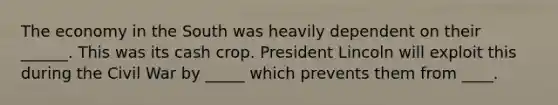 The economy in the South was heavily dependent on their ______. This was its cash crop. President Lincoln will exploit this during the Civil War by _____ which prevents them from ____.