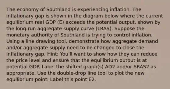 The economy of Southland is experiencing inflation. The inflationary gap is shown in the diagram below where the current equilibrium real GDP (E) exceeds the potential output, shown by the long-run aggregate supply curve (LRAS). Suppose the monetary authority of Southland is trying to control inflation. Using a line drawing tool, demonstrate how aggregate demand and/or aggregate supply need to be changed to close the inflationary gap. Hint: You'll want to show how they can reduce the price level and ensure that the equilibrium output is at potential GDP. Label the shifted graph(s) AD2 and/or SRAS2 as appropriate. Use the double-drop line tool to plot the new equilibrium point. Label this point E2.