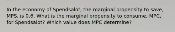 In the economy of Spendsalot, the marginal propensity to save, MPS, is 0.6. What is the marginal propensity to consume, MPC, for Spendsalot? Which value does MPC determine?