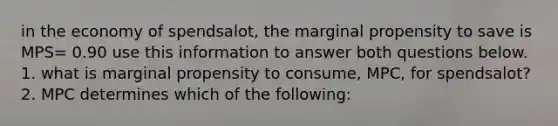 in the economy of spendsalot, the marginal propensity to save is MPS= 0.90 use this information to answer both questions below. 1. what is marginal propensity to consume, MPC, for spendsalot? 2. MPC determines which of the following: