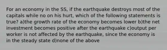 For an economy in the SS, if the earthquake destroys most of the capitals while no on his hurt, which of the following statements is true? a)the growth rate of the economy becomes lower b)the net investment becomes positive after the earthquake c)output per worker is not affected by the earthquake, since the economy is in the steady state d)none of the above