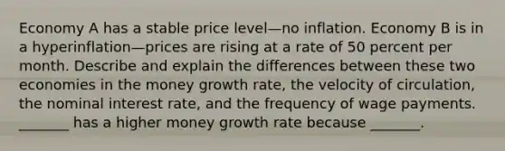 Economy A has a stable price level—no inflation. Economy B is in a hyperinflation—prices are rising at a rate of 50 percent per month. Describe and explain the differences between these two economies in the money growth​ rate, the velocity of​ circulation, the nominal interest​ rate, and the frequency of wage payments. _______ has a higher money growth rate because​ _______.