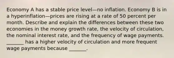 Economy A has a stable price level—no inflation. Economy B is in a hyperinflation—prices are rising at a rate of 50 percent per month. Describe and explain the differences between these two economies in the money growth​ rate, the velocity of​ circulation, the nominal interest​ rate, and the frequency of wage payments. ​_______ has a higher velocity of circulation and more frequent wage payments because​ _______.