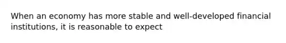 When an economy has more stable and well-developed financial institutions, it is reasonable to expect