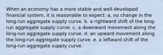 When an economy has a more stable and well-developed financial system, it is reasonable to expect: a. no change in the long-run aggregate supply curve. b. a rightward shift of the long-run aggregate supply curve. c. a downward movement along the long-run aggregate supply curve. d. an upward movement along the long-run aggregate supply curve. e. a leftward shift of the long-run aggregate supply curve.