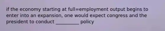 if the economy starting at full=employment output begins to enter into an expansion, one would expect congress and the president to conduct __________ policy