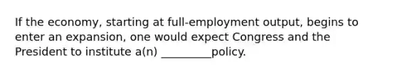 If the economy, starting at full-employment output, begins to enter an expansion, one would expect Congress and the President to institute a(n) _________policy.