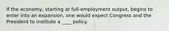 If the economy, starting at full-employment output, begins to enter into an expansion, one would expect Congress and the President to institute a ____ policy.