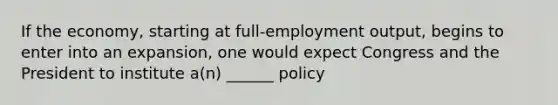 If the economy, starting at full-employment output, begins to enter into an expansion, one would expect Congress and the President to institute a(n) ______ policy