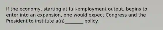 If the economy, starting at full-employment output, begins to enter into an expansion, one would expect Congress and the President to institute a(n)________ policy.