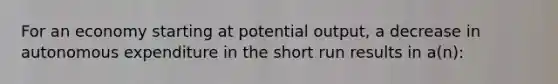 For an economy starting at potential output, a decrease in autonomous expenditure in the short run results in a(n):